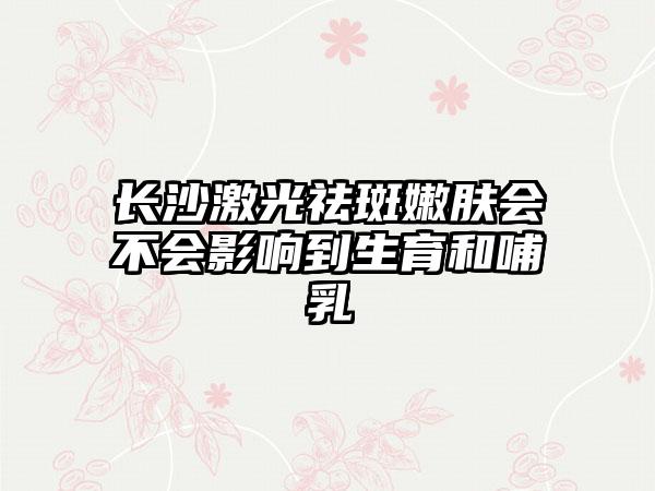 长沙激光祛斑嫩肤会不会影响到生育和哺乳