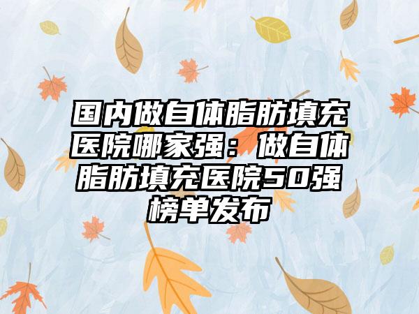 国内做自体脂肪填充医院哪家强：做自体脂肪填充医院50强榜单发布