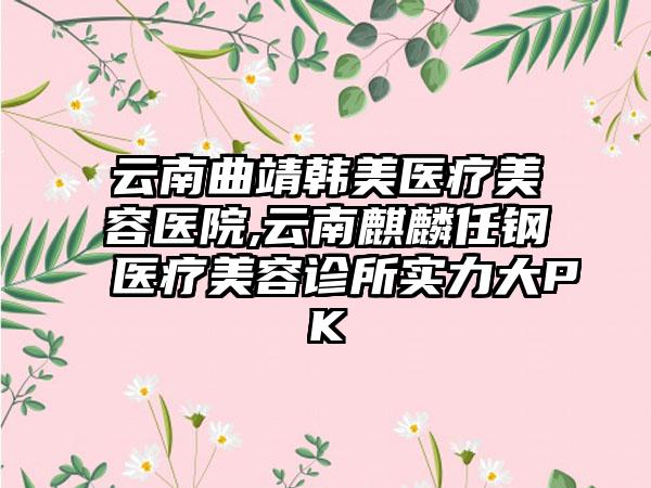 云南曲靖韩美医疗美容医院,云南麒麟任钢医疗美容诊所实力大PK