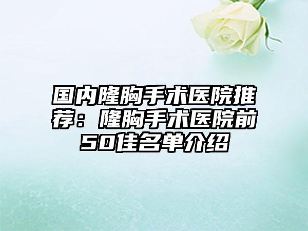 国内隆胸手术医院推荐：隆胸手术医院前50佳名单介绍