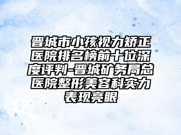 晋城市小孩视力矫正医院排名榜前十位深度评判-晋城矿务局总医院整形美容科实力表现亮眼