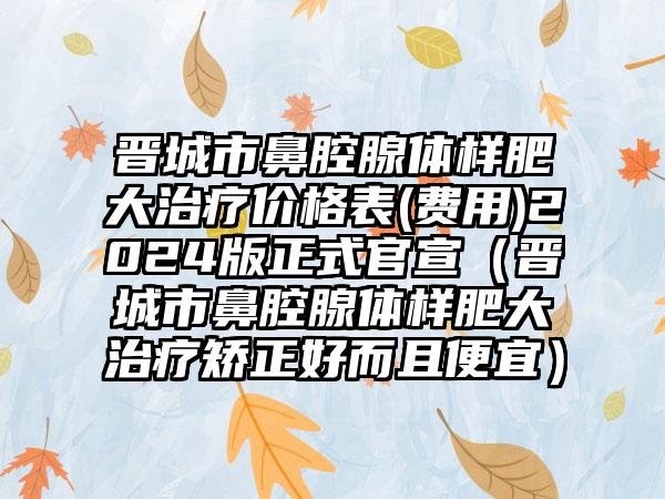 晋城市鼻腔腺体样肥大治疗价格表(费用)2024版正式官宣（晋城市鼻腔腺体样肥大治疗矫正好而且便宜）