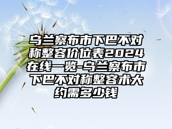 乌兰察布市下巴不对称整容价位表2024在线一览-乌兰察布市下巴不对称整容术大约需多少钱