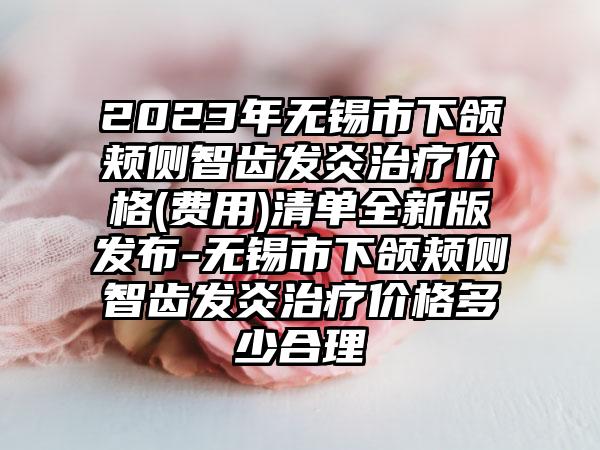 2023年无锡市下颌颊侧智齿发炎治疗价格(费用)清单全新版发布-无锡市下颌颊侧智齿发炎治疗价格多少合理