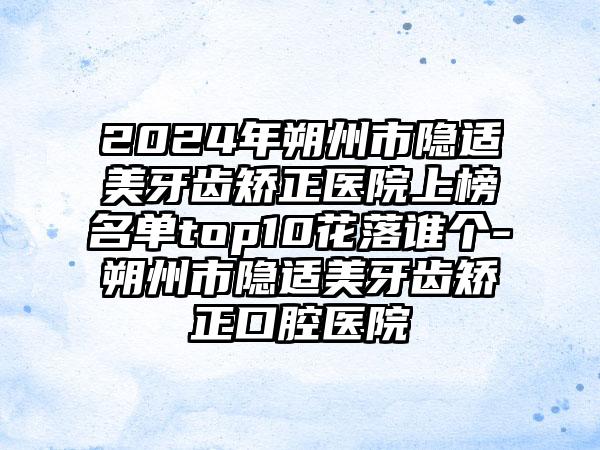 2024年朔州市隐适美牙齿矫正医院上榜名单top10花落谁个-朔州市隐适美牙齿矫正口腔医院