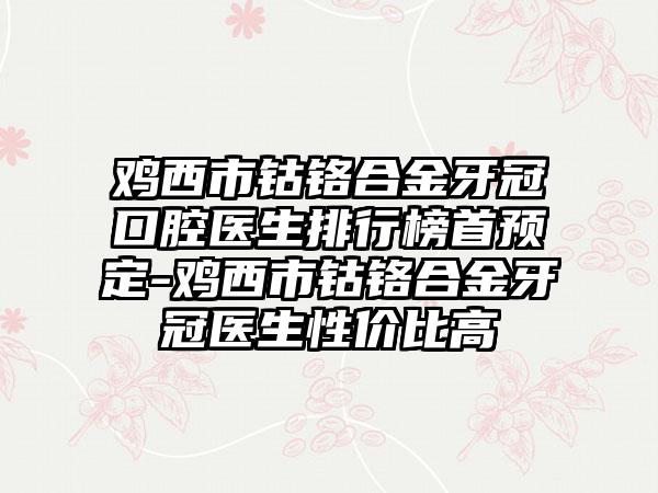 鸡西市钴铬合金牙冠口腔医生排行榜首预定-鸡西市钴铬合金牙冠医生性价比高