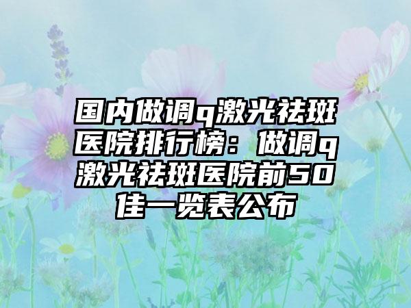 国内做调q激光祛斑医院排行榜：做调q激光祛斑医院前50佳一览表公布