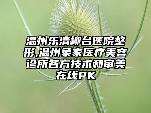 温州乐清柳台医院整形,温州象家医疗美容诊所各方技术和审美在线PK