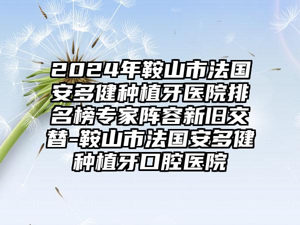 2024年鞍山市法国安多健种植牙医院排名榜专家阵容新旧交替-鞍山市法国安多健种植牙口腔医院