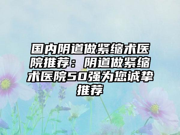 国内阴道做紧缩术医院推荐：阴道做紧缩术医院50强为您诚挚推荐