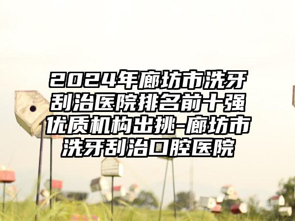 2024年廊坊市洗牙刮治医院排名前十强优质机构出挑-廊坊市洗牙刮治口腔医院