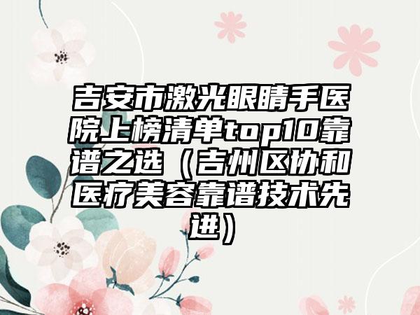 吉安市激光眼睛手医院上榜清单top10靠谱之选（吉州区协和医疗美容靠谱技术先进）