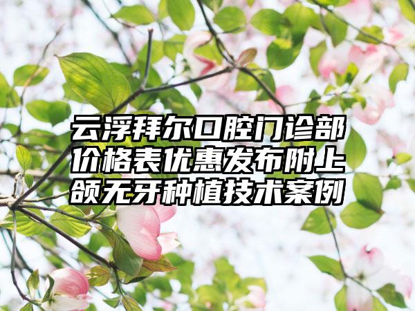 云浮拜尔口腔门诊部价格表优惠发布附上颌无牙种植技术案例