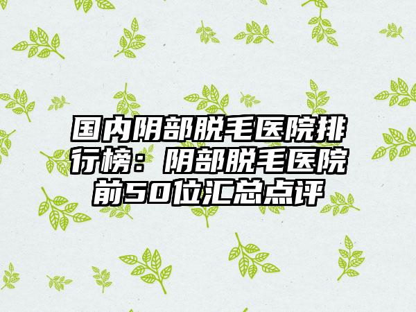 国内阴部脱毛医院排行榜：阴部脱毛医院前50位汇总点评