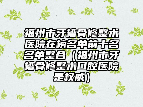 福州市牙槽骨修整术医院在榜名单前十名名单整合（福州市牙槽骨修整术口腔医院是权威）