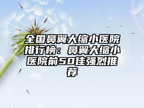 全国鼻翼大缩小医院排行榜：鼻翼大缩小医院前50佳强烈推荐