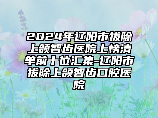 2024年辽阳市拔除上颌智齿医院上榜清单前十位汇集-辽阳市拔除上颌智齿口腔医院