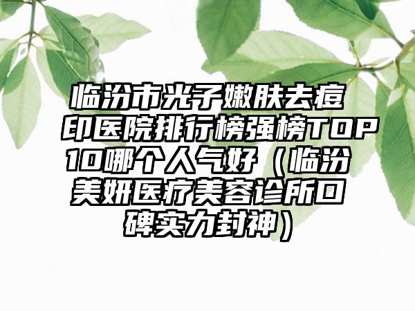 临汾市光子嫩肤去痘印医院排行榜强榜TOP10哪个人气好（临汾美妍医疗美容诊所口碑实力封神）