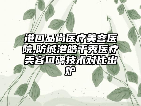 港口品尚医疗美容医院,防城港皓千秀医疗美容口碑技术对比出炉