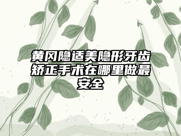 黄冈隐适美隐形牙齿矫正手术在哪里做最安全