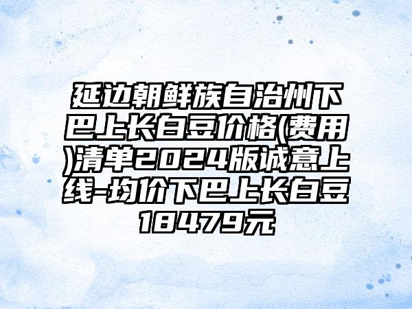 延边朝鲜族自治州下巴上长白豆价格(费用)清单2024版诚意上线-均价下巴上长白豆18479元