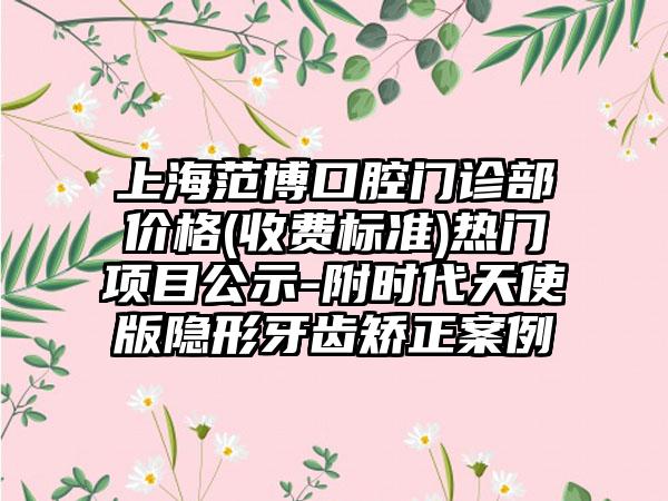 上海范博口腔门诊部价格(收费标准)热门项目公示-附时代天使版隐形牙齿矫正案例