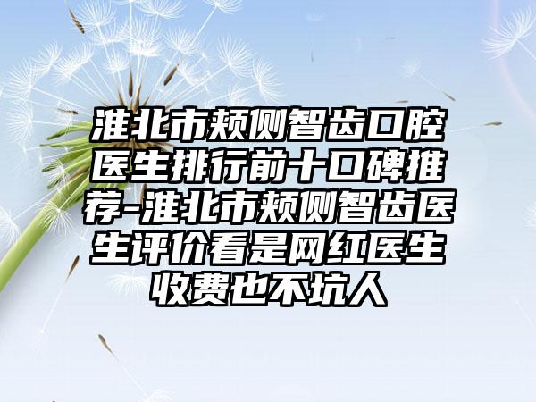 淮北市颊侧智齿口腔医生排行前十口碑推荐-淮北市颊侧智齿医生评价看是网红医生收费也不坑人