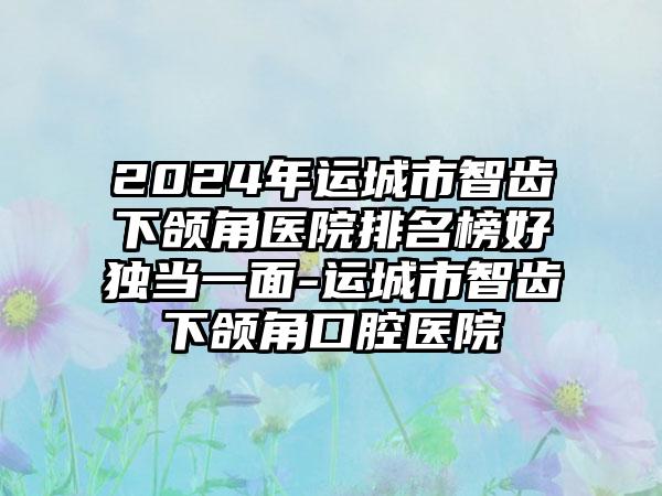 2024年运城市智齿下颌角医院排名榜好独当一面-运城市智齿下颌角口腔医院