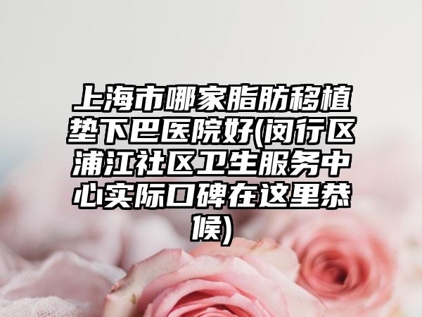 上海市哪家脂肪移植垫下巴医院好(闵行区浦江社区卫生服务中心实际口碑在这里恭候)