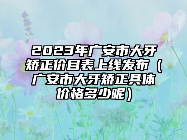 2023年广安市大牙矫正价目表上线发布（广安市大牙矫正具体价格多少呢）