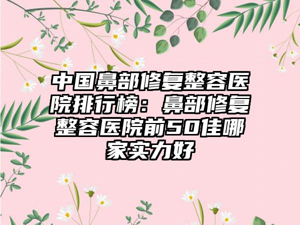 中国鼻部修复整容医院排行榜：鼻部修复整容医院前50佳哪家实力好