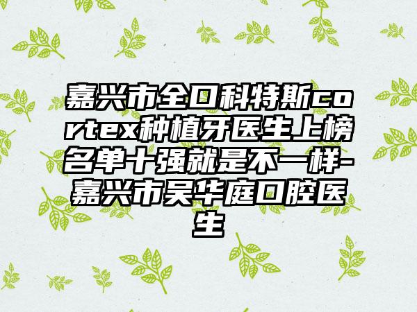 嘉兴市全口科特斯cortex种植牙医生上榜名单十强就是不一样-嘉兴市吴华庭口腔医生