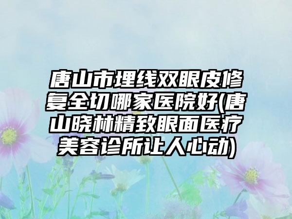 唐山市埋线双眼皮修复全切哪家医院好(唐山晓林精致眼面医疗美容诊所让人心动)