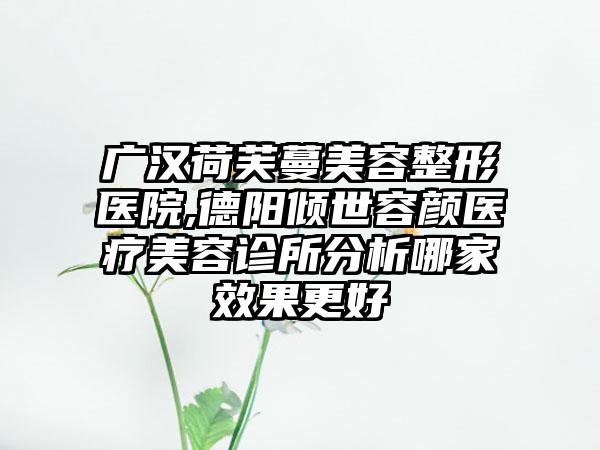 广汉荷芙蔓美容整形医院,德阳倾世容颜医疗美容诊所分析哪家效果更好