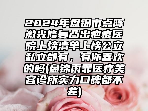 2024年盘锦市点阵激光修复凸出疤痕医院上榜清单上榜公立私立都有，有你喜欢的吗(盘锦雨霏医疗美容诊所实力口碑都不差)