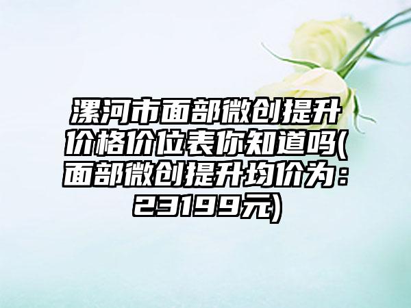 漯河市面部微创提升价格价位表你知道吗(面部微创提升均价为：23199元)