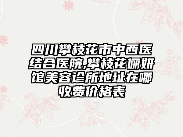 四川攀枝花市中西医结合医院,攀枝花俪妍馆美容诊所地址在哪收费价格表