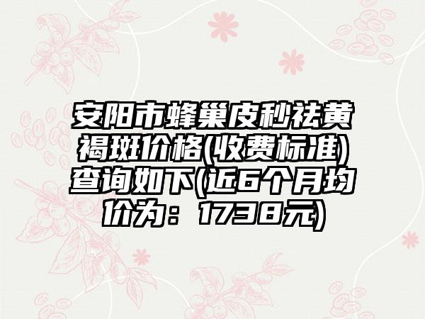 安阳市蜂巢皮秒祛黄褐斑价格(收费标准)查询如下(近6个月均价为：1738元)