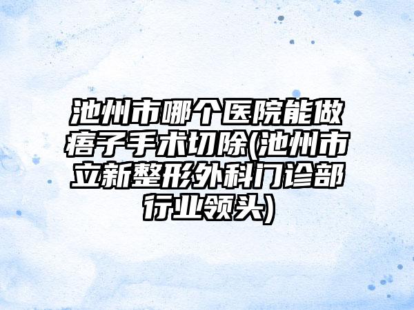 池州市哪个医院能做痦子手术切除(池州市立新整形外科门诊部行业领头)