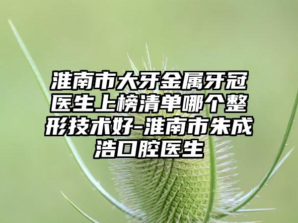 淮南市大牙金属牙冠医生上榜清单哪个整形技术好-淮南市朱成浩口腔医生