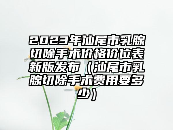 2023年汕尾市乳腺切除手术价格价位表新版发布（汕尾市乳腺切除手术费用要多少）