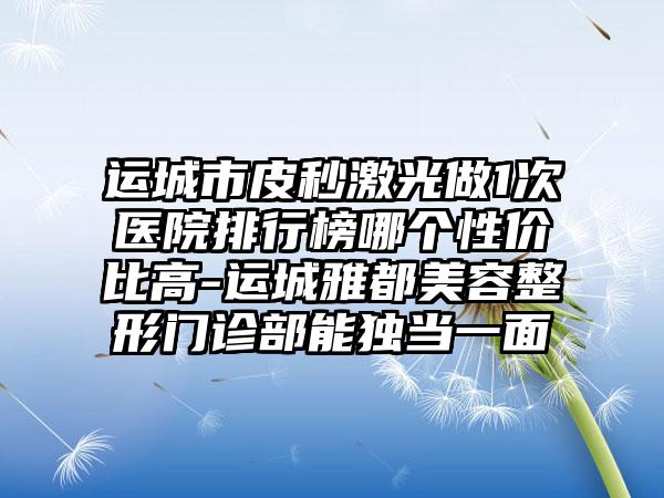 运城市皮秒激光做1次医院排行榜哪个性价比高-运城雅都美容整形门诊部能独当一面