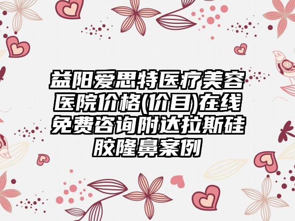 益阳爱思特医疗美容医院价格(价目)在线免费咨询附达拉斯硅胶隆鼻案例