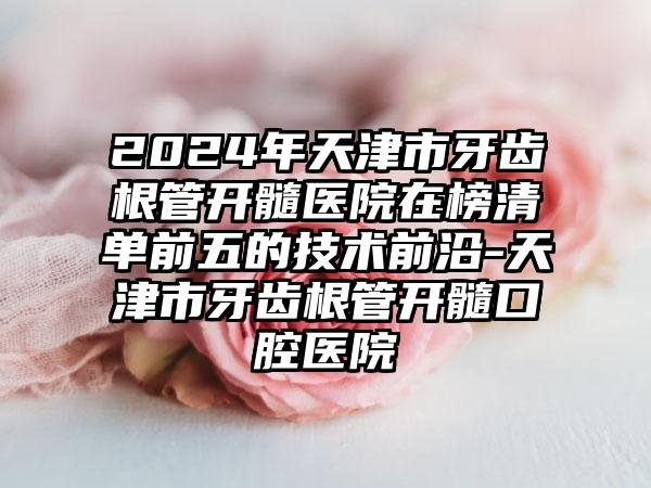 2024年天津市牙齿根管开髓医院在榜清单前五的技术前沿-天津市牙齿根管开髓口腔医院