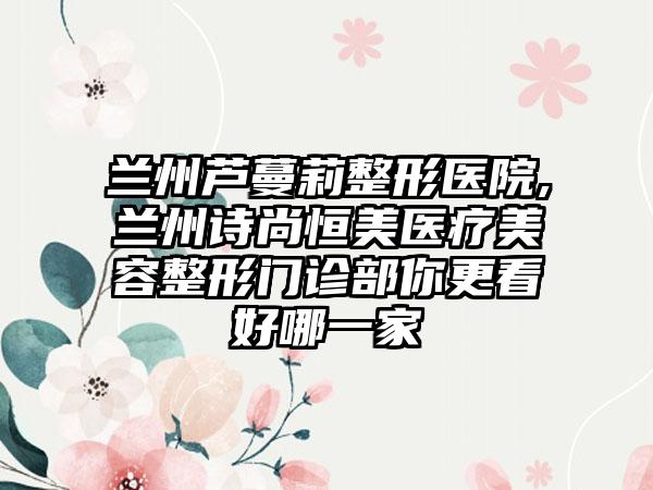 兰州芦蔓莉整形医院,兰州诗尚恒美医疗美容整形门诊部你更看好哪一家