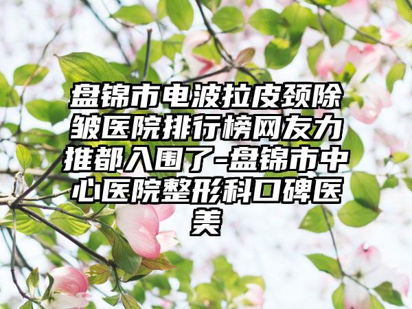 盘锦市电波拉皮颈除皱医院排行榜网友力推都入围了-盘锦市中心医院整形科口碑医美