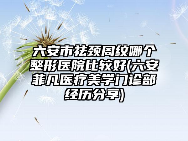 六安市祛颈周纹哪个整形医院比较好(六安菲凡医疗美学门诊部经历分享)