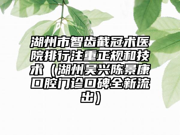 湖州市智齿截冠术医院排行注重正规和技术（湖州吴兴陈景康口腔门诊口碑全新流出）