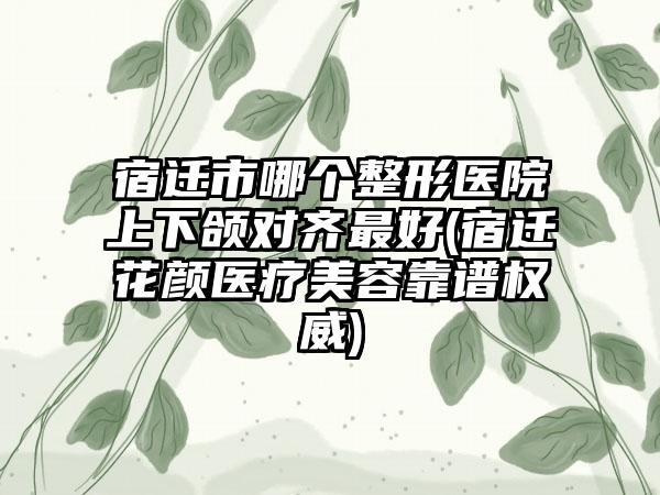 宿迁市哪个整形医院上下颌对齐最好(宿迁花颜医疗美容靠谱权威)