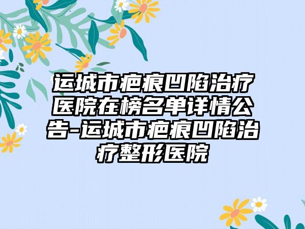 运城市疤痕凹陷治疗医院在榜名单详情公告-运城市疤痕凹陷治疗整形医院